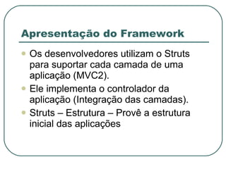 Apresentação do Framework Os desenvolvedores utilizam o Struts para suportar cada camada de uma aplicação (MVC2). Ele implementa o controlador da aplicação (Integração das camadas). Struts – Estrutura – Provê a estrutura inicial das aplicações  