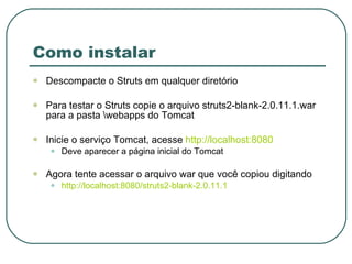 Como instalar Descompacte o Struts em qualquer diretório Para testar o Struts copie o arquivo struts2-blank-2.0.11.1.war para a pasta \webapps do Tomcat Inicie o serviço Tomcat, acesse  http://localhost:8080 Deve aparecer a página inicial do Tomcat Agora tente acessar o arquivo war que você copiou digitando http://localhost:8080/struts2-blank-2.0.11.1 