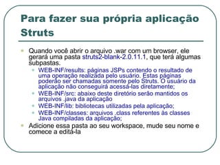 Para fazer sua própria aplicação Struts Quando você abrir o arquivo .war com um browser, ele gerará uma pasta  struts2-blank-2.0.11.1 , que terá algumas subpastas. WEB-INF/results: páginas JSPs contendo o resultado de uma operação realizada pelo usuário. Estas páginas poderão ser chamadas somente pelo Struts. O usuário da aplicação não conseguirá acessá-las diretamente;  WEB-INF/src: abaixo deste diretório serão mantidos os arquivos .java da aplicação WEB-INF/lib: bibliotecas utilizadas pela aplicação;  WEB-INF/classes: arquivos .class referentes às classes Java compiladas da aplicação;  Adicione essa pasta ao seu workspace, mude seu nome e comece a editá-la 