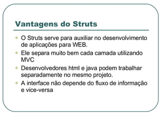 Vantagens do Struts O Struts serve para auxiliar no desenvolvimento de aplicações para WEB. Ele separa muito bem cada camada utilizando MVC Desenvolvedores html e java podem trabalhar separadamente no mesmo projeto. A interface não depende do fluxo de informação e vice-versa 