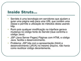 Inside Struts... Servlets é uma tecnologia em servidores que ajudam a guiar uma página web para uma URL que contém uma classe e permite a utilização do métodos desta usando http. Ruim pois qualquer modificação na interface gerava mudança no código fonte do Servlet (Que continha o código Java) JSP (Java Server Pages) Páginas com HTML e código Java, facilita o desenvolvimento. Problema: JSP lida com a apresentação (html) e desenvolvimento (JAVA) no mesmo arquivo, não havia como reutilizar código decentemente. 