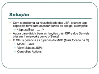 Solução Com o problema da reusabilidade das JSP, criaram tags especiais html para acessar partes de código, exemplos: <jsp:useBean  …  /> Agora para dividir bem as funções das JSP e dos Servlets criaram frameworks como o Struts! O Struts gerencia as 3 partes do MVC (Mais focado na C)  Model: .Java View: São as JSPs Controller: Actions 