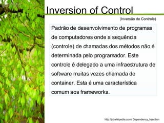 Inversion of Control  Padrão de desenvolvimento de programas de computadores onde a sequência (controle) de chamadas dos métodos não é determinada pelo programador. Este controle é delegado a uma infraestrutura de software muitas vezes chamada de container. Esta é uma característica comum aos frameworks. http://pt.wikipedia.com/ Dependency_Injection (Inversão de Controle) 