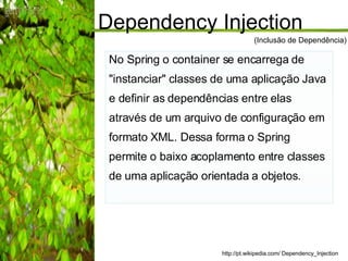 Dependency Injection No Spring o container se encarrega de "instanciar" classes de uma aplicação Java e definir as dependências entre elas através de um arquivo de configuração em formato XML. Dessa forma o Spring permite o baixo acoplamento entre classes de uma aplicação orientada a objetos. http://pt.wikipedia.com/ Dependency_Injection (Inclusão de Dependência) 