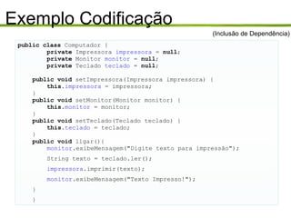 Exemplo Codificação public class  Computador { private  Impressora  impressora  =  null ; private  Monitor  monitor  =  null ; private  Teclado  teclado  =  null ; public void  setImpressora(Impressora impressora) { this . impressora  = impressora; } public void  setMonitor(Monitor monitor) { this . monitor  = monitor; } public void  setTeclado(Teclado teclado) { this . teclado  = teclado; } public void  ligar(){ monitor .exibeMensagem("Digite texto para impressão"); String texto = teclado.ler(); impressora .imprimir(texto); monitor .exibeMensagem("Texto Impresso!"); } } (Inclusão de Dependência) 