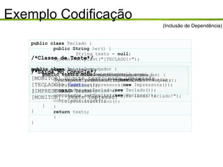 Exemplo Codificação public class  Impressora { public void imprimir(String texto) { System.out.println("[IMPRESSORA] " + texto); } } (Inclusão de Dependência) public class  Monitor { public void exibeMensagem(String mensagem) { System.out.println("[MONITOR] "+mensagem); } } public class  Teclado { public String  ler() { String texto =  null ; System.out.print("[TECLADO]>"); try  { texto = new BufferedReader(new InputStreamReader(System.in)) .readLine(); }  catch  (IOException e) { System.out.println("Erro lendo teclado!"); e.printStackTrace(); } return  texto; } } /*Classe de Teste*/ public class  IniciaComputador { public static   void  main(String[] args) { Computador computador =  new  Computador(); computador.setImpressora( new  Impressora()); computador.setTeclado( new  Teclado()); computador.setMonitor( new  Monitor()); computador.ligar(); } } /*Saida no Console*/ [MONITOR] Digite texto para impressão [TECLADO]>  Teste [IMPRESSORA] Teste [MONITOR]  Texto Impresso! 