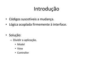 Introdução Códigos suscetíveis a mudança. Lógica acoplada firmemente à interface. Solução: Dividir a aplicação. Model View Controller 