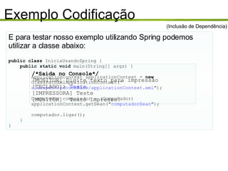 Exemplo Codificação E para testar nosso exemplo utilizando Spring podemos utilizar a classe abaixo: public class  IniciaUsandoSpring { public static void  main(String[] args) { ApplicationContext applicationContext =  new ClassPathXmlApplicationContext(“ classpath:pacoteBase/applicationContext.xml "); Computador computador = (Computador) applicationContext.getBean(" computadorBean "); computador.ligar(); } } (Inclusão de Dependência) /*Saida no Console*/ [MONITOR] Digite texto para impressão [TECLADO]>  Teste [IMPRESSORA] Teste [MONITOR]  Texto Impresso! 