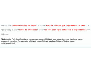 <bean id=” identificador   do   bean ” class=” FQN   da   classe   que   implementa   o   bean ” > <property name=” nome do   atributo ” ref=” id   do   bean   que   satisfaz   a dependência ”/> </bean> FQN  significa Fully-Qualified Name, ou nome completo. O FQN de uma classe é o nome da classe com o seu pacote completo. Por exemplo, o FQN da classe  String  é  java.lang.String , o FQN da classe List  é  java.util.List . 