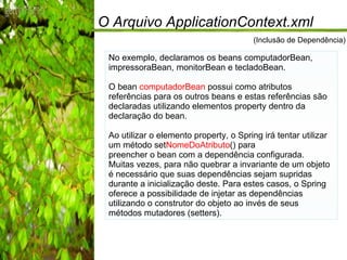 O Arquivo ApplicationContext.xml No exemplo, declaramos os beans computadorBean, impressoraBean, monitorBean e tecladoBean. O bean  computadorBean  possui como atributos referências para os outros beans e estas referências são declaradas utilizando elementos property dentro da declaração do bean. Ao utilizar o elemento property, o Spring irá tentar utilizar um método set NomeDoAtributo () para preencher o bean com a dependência configurada. Muitas vezes, para não quebrar a invariante de um objeto é necessário que suas dependências sejam supridas durante a inicialização deste. Para estes casos, o Spring oferece a possibilidade de injetar as dependências utilizando o construtor do objeto ao invés de seus métodos mutadores (setters). (Inclusão de Dependência) 