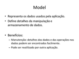 Model Representa os dados usados pela aplicação. Define detalhes da manipulação e armazenamento de dados. Benefícios: Manutenção: detalhes dos dados e das operações nos dados podem ser encontrados facilmente. Pode ser reutilizado por outra aplicação. 