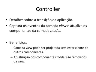 Controller Detalhes sobre a transição da aplicação. Captura os eventos da camada  view  e atualiza os componentes da camada  model. Benefícios: Camada  view  pode ser projetada sem estar ciente de outros componentes. Atualização dos componentes  model  são removidos da  view . 