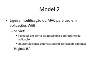 Model 2 Ligeira modificação do MVC para uso em aplicações WEB. Servlet: Fornecer um ponto de acesso único ao restante da aplicação. Responsável pela gerência central do fluxo da aplicação Páginas JSP. 