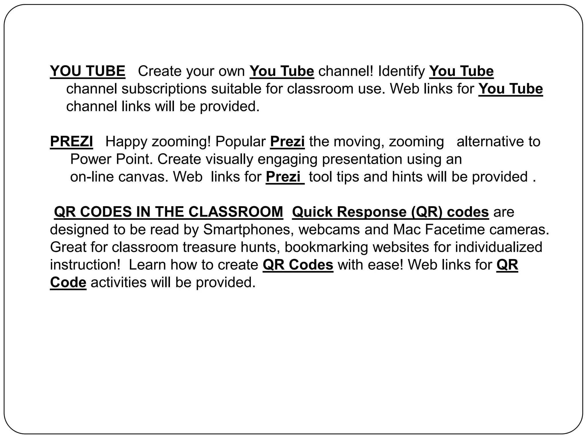 YOU TUBE   Create your own You Tube channel! Identify You Tube    channel subscriptions suitable for classroom use. Web links for You Tube    channel links will be provided. PREZIHappy zooming!Popular Prezithe moving, zooming   alternative to     Power Point. Create visually engaging presentation using an     on-line canvas. Web  links for Prezi tool tips and hints will be provided .QR CODES IN THE CLASSROOMQuick Response (QR) codes are designed to be read by Smartphones, webcams and Mac Facetime cameras. Great for classroom treasure hunts, bookmarking websites for individualized instruction!  Learn how to create QR Codes with ease! Web links for QR Code activities will be provided.