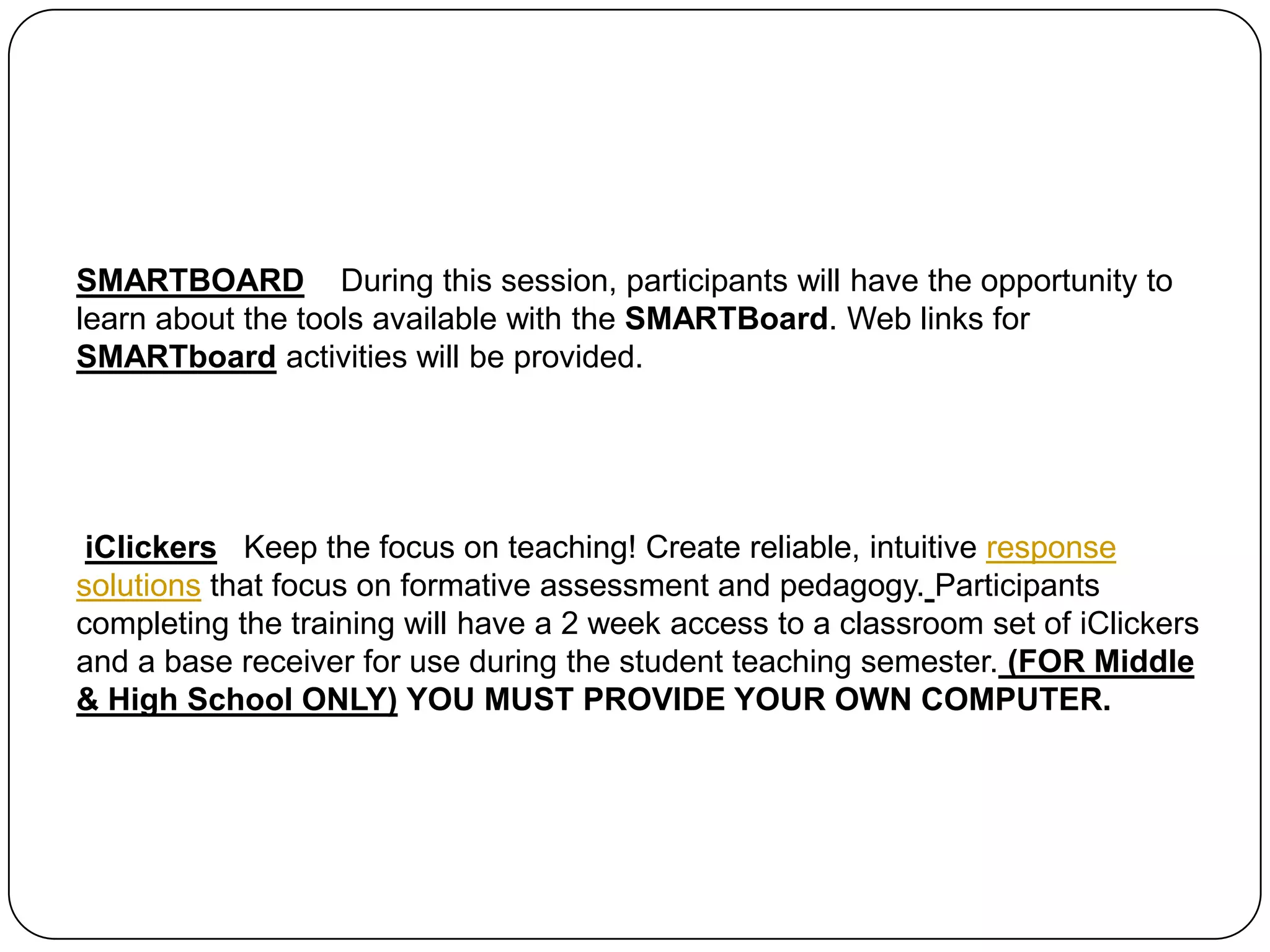 SMARTBOARD    During this session, participants will have the opportunity to learn about the tools available with the SMARTBoard. Web links for SMARTboard activities will be provided. iClickersKeep the focus on teaching! Create reliable, intuitive response solutions that focus on formative assessment and pedagogy.Participants completing the training will have a 2 week access to a classroom set of iClickers and a base receiver for use during the student teaching semester. (FOR Middle & High School ONLY)YOU MUST PROVIDE YOUR OWN COMPUTER.