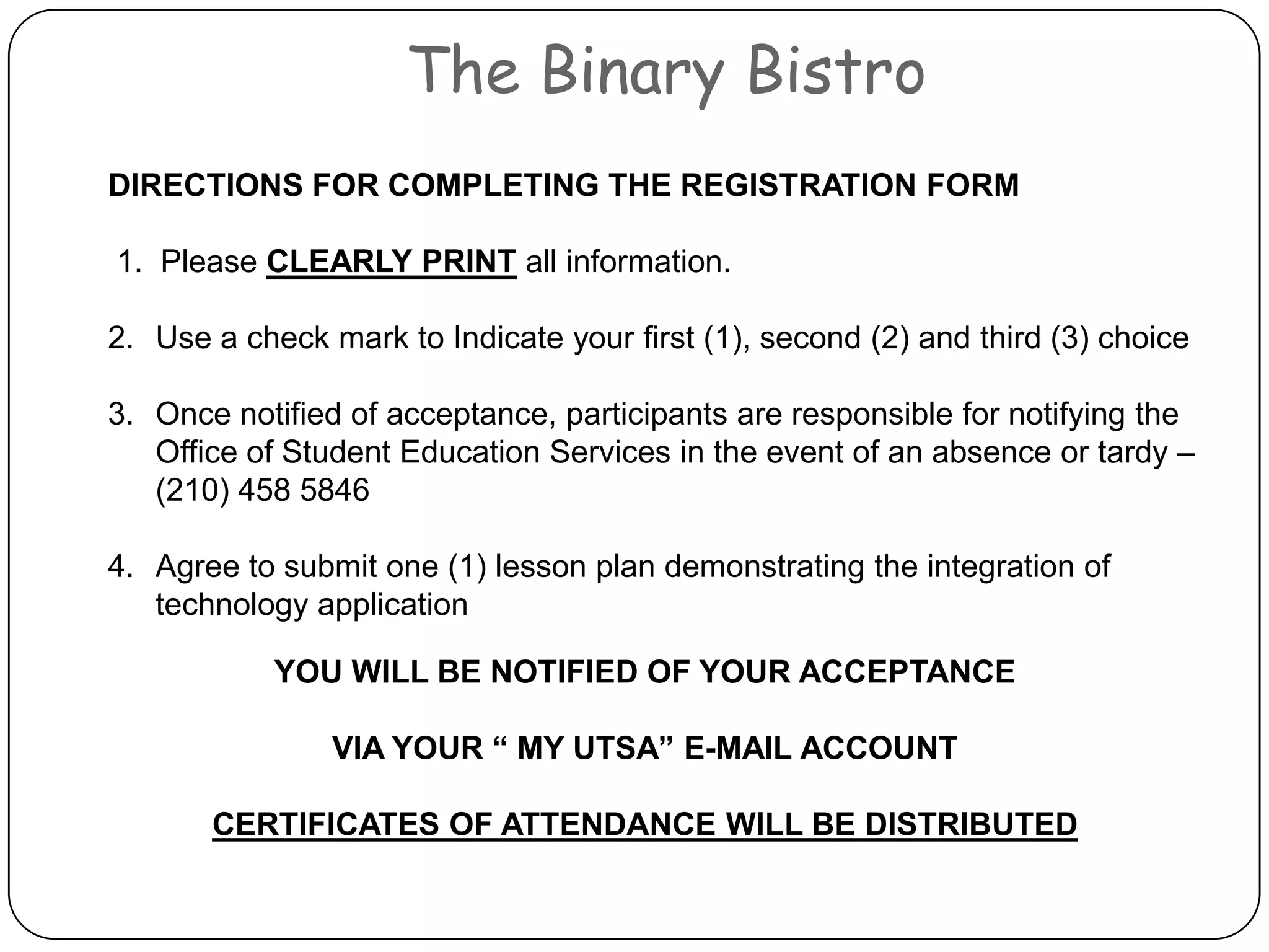 The Binary BistroDIRECTIONS FOR COMPLETING THE REGISTRATION FORM 1.  Please CLEARLY PRINT all information.  Use a check mark to Indicate your first (1), second (2) and third (3) choice Once notified of acceptance, participants are responsible for notifying the Office of Student Education Services in the event of an absence or tardy – (210) 458 5846Agree to submit one (1) lesson plan demonstrating the integration of technology applicationYOU WILL BE NOTIFIED OF YOUR ACCEPTANCEVIA YOUR “ MY UTSA” E-MAIL ACCOUNT CERTIFICATES OF ATTENDANCE WILL BEDISTRIBUTED