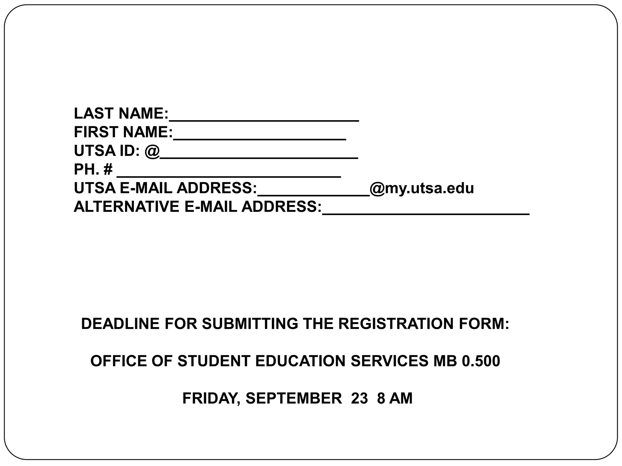LAST NAME:______________________  FIRST NAME:____________________UTSA ID: @_______________________ PH. # __________________________UTSA E-MAIL ADDRESS:_____________@my.utsa.eduALTERNATIVE E-MAIL ADDRESS:________________________DEADLINE FOR SUBMITTING THE REGISTRATION FORM: OFFICE OF STUDENT EDUCATION SERVICES MB 0.500  FRIDAY, SEPTEMBER  23  8 AM