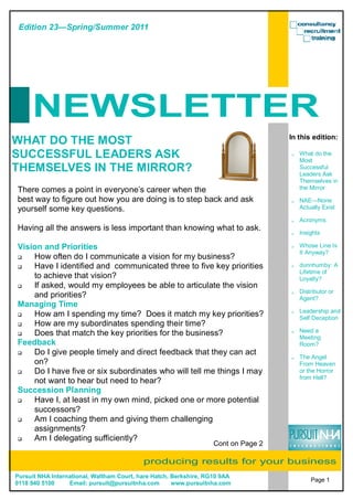 Edition 23—Spring/Summer 2011




     NEWSLETTER
                                                                                    In this edition:
WHAT DO THE MOST
SUCCESSFUL LEADERS ASK                                                                 What do the
                                                                                       Most
THEMSELVES IN THE MIRROR?                                                              Successful
                                                                                       Leaders Ask
                                                                                       Themselves in
There comes a point in everyone’s career when the                                      the Mirror

best way to figure out how you are doing is to step back and ask                       NAE—None
yourself some key questions.                                                           Actually Exist

                                                                                       Acronyms
Having all the answers is less important than knowing what to ask.
                                                                                       Insights

Vision and Priorities                                                                  Whose Line Is
                                                                                       It Anyway?
    How often do I communicate a vision for my business?
    Have I identified and communicated three to five key priorities                    dunnhumby: A
                                                                                       Lifetime of
    to achieve that vision?                                                            Loyalty?
    If asked, would my employees be able to articulate the vision
                                                                                       Distributor or
    and priorities?                                                                    Agent?
Managing Time
                                                                                       Leadership and
    How am I spending my time? Does it match my key priorities?                        Self Deception
    How are my subordinates spending their time?
    Does that match the key priorities for the business?                               Need a
                                                                                       Meeting
Feedback                                                                               Room?
    Do I give people timely and direct feedback that they can act
                                                                                       The Angel
    on?                                                                                From Heaven
    Do I have five or six subordinates who will tell me things I may                   or the Horror
                                                                                       from Hell?
    not want to hear but need to hear?
Succession Planning
    Have I, at least in my own mind, picked one or more potential
    successors?
    Am I coaching them and giving them challenging
    assignments?
    Am I delegating sufficiently?
                                                                   Cont on Page 2

                                           producing results for your business
Pursuit NHA International, Waltham Court, hare Hatch, Berkshire, RG10 9AA
                                                                                           Page 1
0118 940 5100     Email: pursuit@pursuitnha.com       www.pursuitnha.com
 