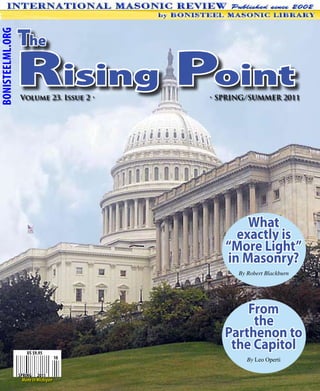 The
BONISTEELML.ORG




                  Rising Point
                   Volume 23. Issue 2 •     • SPRING/SUMMER 2011




                                                   What
                                                 exactly is
                                               “More Light”
                                               in Masonry?
                                                  By Robert Blackburn




                                                   From
                                                    the
                                               Parthenon to
                      US $9.95
                                                the Capitol
                                       10            By Leo Operti

                  SPRING 2011
                    Made In Michigan
 