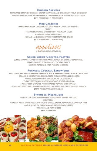 Chicken Skewers
 MARINATED STRIPS OF CHICKEN BREAST SKEWERED AND BAKED WITH YOUR CHOICE OF
  HOISIN BARBECUE, INDONESIAN PEANUT, THAI ORANGE OR HONEY MUSTARD SAUCE
                         $4.99 PER PERSON (2 PER PERSON)


                             Mini Calzones
         HAND MADE PIZZA DOUGH CRESCENTS WITH A CHOICE OF FILLINGS
                                       SELECT:
               • ITALIAN MEATS AND CHEESES WITH MARINARA SAUCE
                           • PHILADELPHIA CHEESE STEAK
              • SPINACH AND CHEESE WITH A VEGETARIAN RED SAUCE
                          $5.79 PER PERSON (2 PER PERSON)



                           appetizers
                           (MINIMUM ORDER SERVES 10)


                  Spiced Shrimp Cocktail Platter
      JUMBO SHRIMP STEAMED WITH CITRUS AND A TOUCH OF OLD BAY SEASONING,
                  SERVED CHILLED WITH CLASSIC COCKTAIL SAUCE
                    $8.19 PER PERSON (3-4 PER PERSON, 16/20 SIZE)


                  Focaccia Cocktail Sandwiches
PETITE SANDWICHES ON FRESHLY BAKED FOCACCIA BREAD FILLED WITH YOUR CHOICE OF:
         • GRILLED CHICKEN, SWISS CHEESE, PESTO AIOLI, CARAMELIZED ONIONS
                   • PROSCIUTTO, FONTINA CHEESE, OLIVE OIL, ARUGULA
                • TURKEY, PEPPER JACK CHEESE, AVOCADO SPREAD, ARUGULA
             • ROAST BEEF, CHIPOTLE MAYO, ROASTED PEPPERS, BABY SPINACH
  • EGGPLANT, PESTO AIOLI, SMOKED MOZZARELLA CHEESE, SUN DRIED TOMATO, SPINACH
                             $79.99 PER PLATTER (SERVES 15-20)


                        Stromboli Medallions
            FILLED PIZZA DOUGH PINWHEELS, SERVED WITH HONEY MUSTARD
                                    SELECT FROM:
 • ITALIAN MEATS AND CHEESES, INCLUDING GENOA SALAMI, PEPPERONI, CAPPICOLA HAM
                 AND A BLEND OF PARMESAN AND PROVOLONE CHEESES
                            • SPINACH AND FETA CHEESE
                                  $4.99 PER PERSON




10         la prima catering spring  summer meals and appetizers
 