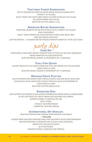 Trattoria Finger Sandwiches
           PETITE SANDWICHES MADE ON FRESH BAKED FOCACCIA BREAD WITH
                                  A VARIETY OF FILLINGS
          SELECT FROM: HAM, ROAST BEEF, TURKEY, SAUTÉED EGGPLANT, EGG SALAD
                             OR LEMON-PEPPER TUNA SALAD
                            $59.99 PER PLATTER (SERVES 15-20)


                      American Bistro Sandwiches
          MINIATURE SANDWICHES ON PETITE ROLLS WITH A VARIETY OF FILLINGS
                                AND CONDIMENTS
           SELECT FROM: SMOKED OR OVEN-ROASTED TURKEY, HAM, ROAST BEEF
                            AND VEGETARIAN EGGPLANT
 $3.99 PER PERSON (2 SANDWICHES PER PERSON, MINIMUM ORDER OF 10 PER SELECTION)



                             party dips
                                    Crab Dip
  TRADITIONAL MARYLAND CREAMY CRAB DIP WITH A TOUCH OF OLD BAY SEASONING,
                       SERVED WARM WITH SLICED BAGUETTES
             $5.99 PER PERSON (ORDER IN INCREMENTS OF 15 SERVINGS)


                              Chili Con Queso
      CLASSIC MEXICAN STYLE WARM CHEESE AND CHILI DIP SERVED WITH TRI-COLORED
                                 CORN TORTILLA CHIPS
                $4.29 PER PERSON (ORDER IN INCREMENTS OF 15 SERVINGS)


                          Mexican Fiesta Platter
      SOUTHWESTERN DIPS SERVED FROM TORTILLA BOWLS: RED AND BLACK BEAN DIPS,
        GUACAMOLE, SOUR CREAM AND CHUNKY MEXICAN SALSA, ACCOMPANIED BY
                                CORN TORTILLA CHIPS
                          $69.99 PER PLATTER (SERVES 20-25)


                                Signature Dips
OUR FAVORITE DIPS SERVED IN HOLLOWED PUMPERNICKEL BREAD BOWLS, SURROUNDED
         BY BITE SIZE PIECES OF CRUSTY BREAD OR CRACKERS FOR DIPPING
                       (MINIMUM ORDER 10 SERVINGS PER DIP)
                                    SELECT FROM:
                             • SPINACH $2.99 PER PERSON
                           • SHRIMP DIP $3.99 PER PERSON


                       International Dip Displays
          SELECTED TOPPINGS AND SPREADS FROM AROUND THE WORLD
                                  • ITALIAN
  CHOOSE FROM: ROASTED TOMATOES, BASIL AND KALAMATA OLIVES, MEDITERRANEAN
         ROASTED VEGETABLE CAPONATA AND SICILIAN TUNA CAPONATA,
                        SERVED WITH FOCACCIA TOASTS
                               $3.29 PER PERSON
                  (MINIMUM ORDER 10 SERVINGS PER TOPPING)



12           la prima catering spring  summer meals and appetizers
 