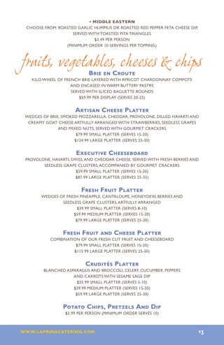 • Middle Eastern
CHOOSE FROM: ROASTED GARLIC HUMMUS OR ROASTED RED PEPPER FETA CHEESE DIP,
                   SERVED WITH TOASTED PITA TRIANGLES
                            $3.49 PER PERSON
                (MINIMUM ORDER 10 SERVINGS PER TOPPING)



fruits, vegetables, cheeses  chips
                           Brie en Croute
  KILO WHEEL OF FRENCH BRIE LAYERED WITH APRICOT CHARDONNAY COMPOTE
                  AND ENCASED IN WARM BUTTERY PASTRY,
                   SERVED WITH SLICED BAGUETTE ROUNDS
                      $59.99 PER DISPLAY (SERVES 20-25)


                     Artisan Cheese Platter
WEDGES OF BRIE, SMOKED MOZZARELLA, CHEDDAR, PROVOLONE, DILLED HAVARTI AND
 CREAMY GOAT CHEESE ARTFULLY ARRANGED WITH STRAWBERRIES, SEEDLESS GRAPES
              AND MIXED NUTS, SERVED WITH GOURMET CRACKERS
                      $79.99 SMALL PLATTER (SERVES 15-20)
                     $124.99 LARGE PLATTER (SERVES 25-30)


                      Executive Cheeseboard
PROVOLONE, HAVARTI, SWISS, AND CHEDDAR CHEESE, SERVED WITH FRESH BERRIES AND
       SEEDLESS GRAPE CLUSTERS, ACCOMPANIED BY GOURMET CRACKERS
                      $59.99 SMALL PLATTER (SERVES 15-20)
                      $87.99 LARGE PLATTER (SERVES 25-35)


                        Fresh Fruit Platter
      WEDGES OF FRESH PINEAPPLE, CANTALOUPE, HONEYDEW, BERRIES AND
              SEEDLESS GRAPE CLUSTERS, ARTFULLY ARRANGED
                     $39.99 SMALL PLATTER (SERVES 8-10)
                   $59.99 MEDIUM PLATTER (SERVES 15-20)
                    $79.99 LARGE PLATTER (SERVES 25-30)


                Fresh Fruit and Cheese Platter
          COMBINATION OF OUR FRESH CUT FRUIT AND CHEESEBOARD
                    $79.99 SMALL PLATTER (SERVES 15-20)
                   $115.99 LARGE PLATTER (SERVES 25-30)


                          Crudités Platter
        BLANCHED ASPARAGUS AND BROCCOLI, CELERY, CUCUMBER, PEPPERS
                    AND CARROTS WITH SESAME SAGE DIP
                      $25.99 SMALL PLATTER (SERVES 5-10)
                    $39.99 MEDIUM PLATTER (SERVES 15-20)
                     $59.99 LARGE PLATTER (SERVES 25-30)


                Potato Chips, Pretzels And Dip
                 $2.99 PER PERSON (MINIMUM ORDER SERVES 10)



www.laprimacatering.com 13
 