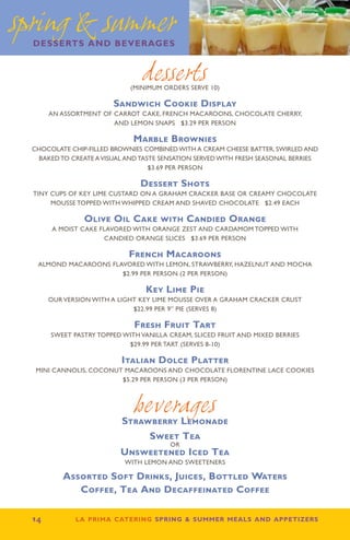 spring  summer
  desserts and beverages


                                 desserts
                              (minimum orders serve 10)

                         Sandwich Cookie Display
        An assortment of carrot cake, French macaroons, chocolate cherry,
                         and lemon snaps $3.29 per person

                               Marble Brownies
  Chocolate chip-filled brownies combined with a cream cheese batter, swirled and
   baked to create a visual and taste sensation served with fresh seasonal berries
                                   $3.69 per person

                                 Dessert Shots
  Tiny cups of key lime custard on a graham cracker base or creamy chocolate
       mousse topped with whipped cream and shaved chocolate $2.49 each

                 Olive Oil Cake with Candied Orange
         A moist cake flavored with orange zest and cardamom topped with
                       candied orange slices $3.69 per person

                             French Macaroons
   ALMOND MACAROONS FLAVORED WITH LEMON, STRAWBERRY, HAZELNUT AND MOCHA
                       $2.99 PER PERSON (2 PER PERSON)

                                  Key Lime Pie
        Our version with a light key lime mousse over a graham cracker crust
                               $22.99 PER 9” PIE (SERVES 8)

                               Fresh Fruit Tart
        Sweet pastry topped with vanilla cream, sliced fruit and mixed berries
                              $29.99 per tart (serves 8-10)

                           Italian Dolce Platter
   MINI CANNOLIS, COCONUT MACAROONS AND CHOCOLATE FLORENTINE LACE COOKIES
                         $5.29 PER PERSON (3 PER PERSON)



                               beverages
                            Strawberry Lemonade
                                   Sweet Tea
                                         or
                           Unsweetened Iced Tea
                            With Lemon And Sweeteners

           Assorted Soft Drinks, Juices, Bottled Waters
              Coffee, Tea And Decaffeinated Coffee

  14          la prima catering spring  summer meals and appetizers
 