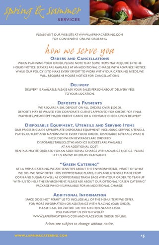 spring  summer
                            services


              Please visit our web site at www.laprimacatering.com
                         for convenient online ordering



                   how we serve you
                       Orders and Cancellations
   When planning your order, please note that some items may require 24 to 48
 hours notice. Servers are available at an additional charge with advance notice.
  While our policy is to make every effort to work with your catering needs, we
                 will require 48 hours notice for cancellations.


                                    Delivery
       Delivery is available; please ask your sales person about delivery fees
                                  to your location.


                            Deposits  Payments
               We require a 50% deposit on all orders over $500.00.
   Deposits may be waived for corporate clients approved for credit. For final
   payments, we accept major credit cards or a company check upon delivery.


       Disposable Equipment, Utensils and Serving Items
 Our prices include appropriate disposable equipment including serving utensils,
 plates, cutlery and napkins with every food order. Disposable beverage ware is
                      included when beverages are ordered.
               Disposable tablecloths and ice buckets are available
                              at an additional cost.
 Rentals may be ordered for an additional charge with advance notice. Please
                        let us know 48 hours in advance.


                             “Green Catering”
  At La Prima Catering, we are sensitive about the environmental impact of what
   we do. We now offer 100% compostable plates, cups and utensils made from
  corn and sugar as well as compostable trash bags with your order. To team up
 with us to help the environment, please ask about our optional “green catering”
               package which is available for an additional charge.


                         Additional Information
        Space does not permit us to include all of the menu items we offer.
          For more information or assistance with placing your order,
                please call 301.220.1001 or the kitchen nearest you.
                          You can visit us on the web at
             www.laprimacatering.com and place your order online.

                    Prices are subject to change without notice.

 www.laprimacatering.com 15
 