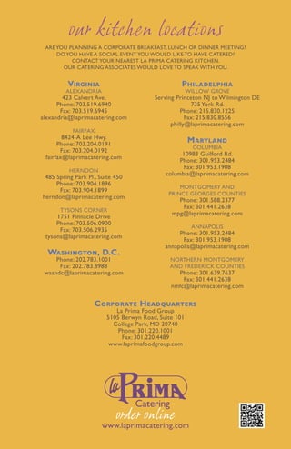 our kitchen locations
 Are you planning a corporate breakfast, lunch or dinner meeting?
     Do you have a social event you would like to have catered?
          Contact your nearest La Prima Catering kitchen.
       Our catering associates would love to speak with you.


         Virginia                                 Philadelphia
        Alexandria                                    Willow Grove
        423 Calvert Ave.                Serving Princeton NJ to Wilmington DE
      Phone: 703.519.6940                             735 York Rd.
       Fax: 703.519.6945                          Phone: 215.830.1225
alexandria@laprimacatering.com                      Fax: 215.830.8556
                                              philly@laprimacatering.com
           Fairfax
        8424-A Lee Hwy.
      Phone: 703.204.0191
                                                      Maryland
                                                        Columbia
       Fax: 703.204.0192
                                                  10983 Guilford Rd.
 fairfax@laprimacatering.com
                                                 Phone: 301.953.2484
                                                  Fax: 301.953.1908
          Herndon
                                            columbia@laprimacatering.com
 485 Spring Park Pl., Suite 450
     Phone: 703.904.1896
                                                 Montgomery and
      Fax: 703.904.1899
                                             Prince Georges Counties
herndon@laprimacatering.com
                                                Phone: 301.588.2377
                                                 Fax: 301.441.2638
      Tysons Corner
                                              mpg@laprimacatering.com
     1751 Pinnacle Drive
     Phone: 703.506.0900
                                                       Annapolis
      Fax: 703.506.2935
                                                 Phone: 301.953.2484
 tysons@laprimacatering.com
                                                  Fax: 301.953.1908
                                            annapolis@laprimacatering.com
  Washington, D.C.
     Phone: 202.783.1001                      Northern Montgomery
      Fax: 202.783.8988                       and Frederick Counties
 washdc@laprimacatering.com                     Phone: 301.639.7637
                                                  Fax: 301.441.2638
                                              nmfc@laprimacatering.com

                   Corporate Headquarters
                           La Prima Food Group
                        5105 Berwyn Road, Suite 101
                          College Park, MD 20740
                            Phone: 301.220.1001
                             Fax: 301.220.4489
                         www.laprimafoodgroup.com




                           order online
                      www.laprimacatering.com
 