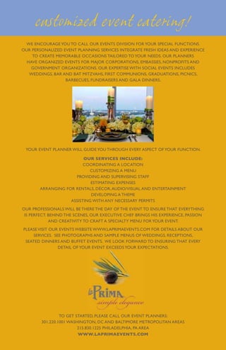 customized event catering!
  WE ENCOURAGE YOU TO CALL OUR EVENTS DIVISION FOR YOUR SPECIAL FUNCTIONS.
OUR PERSONALIZED EVENT PLANNING SERVICES INTEGRATE FRESH IDEAS AND EXPERIENCE
    TO CREATE MEMORABLE occasions TAILORED TO YOUR NEEDS. OUR PLANNERS
  HAVE ORGANIZED EVENTS FOR MAJOR CORPORATIONS, EMBASSIES, NONPROFITS AND
    GOVERNMENT ORGANIZATIONS. OUR EXPERTISE WITH SOCIAL EVENTS INCLUDES
   WEDDINGS, BAR AND BAT MITZVAHS, FIRST COMMUNIONS, GRADUATIONS, PICNICS,
                  BARBECUES, FUNDRAISERS AND GALA DINNERS.




 YOUR EVENT PLANNER WILL GUIDE YOU THROUGH EVERY ASPECT OF YOUR FUNCTION.

                         our services include:
                         Coordinating a location
                           Customizing a menu
                     Providing and supervising staff
                            Estimating expenses
       Arranging for rentals, décor, audio/visual and entertainment
                            Developing a theme
                   Assisting with any necessary permits
OUR PROFESSIONALS WILL BE THERE THE DAY OF THE EVENT TO ENSURE THAT EVERYTHING
 IS PERFECT. BEHIND THE SCENES, OUR EXECUTIVE CHEF BRINGS HIS EXPERIENCE, PASSION
             AND CREATIVITY TO CRAFT A SPECIALTY MENU FOR YOUR EVENT.
PLEASE VISIT OUR EVENTS WEBSITE WWW.LAPRIMAEVENTS.COM FOR DETAILS ABOUT OUR
    SERVICES. SEE PHOTOGRAPHS AND SAMPLE MENUS OF WEDDINGS, RECEPTIONS,
 SEATED DINNERS AND BUFFET EVENTS. WE LOOK FORWARD TO ENSURING THAT EVERY
                DETAIL OF YOUR EVENT EXCEEDS YOUR EXPECTATIONS.




                 To get started, please call our event planners:
        301.220.1001 WASHINGTON, DC AND BALTIMORE METROPOLITAN AREAS
                         215.830.1225 PHILADELPHIA, PA AREA
                         www.laprimaevents.com
 