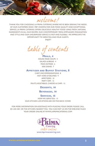 welcome!
THANK YOU FOR CHOOSING LA PRIMA CATERING, WHERE WE’VE BEEN SERVING THE NEEDS
  OF OUR CUSTOMERS SINCE 1987. KNOWN FOR OUR FOOD QUALITY AND EXCEPTIONAL
 SERVICE, LA PRIMA CATERING OFFERS DELICIOUS, HEALTHY FOOD USING FRESH, NATURAL
INGREDIENTS IN ALL OUR RECIPES. OUR CONTEMPORARY MENU EMPHASIZES IMAGINATION
  AND STYLE, AND OUR UNSURPASSED SERVICE IS FAST AND FLEXIBLE. WE APPRECIATE THE
                    OPPORTUNITY TO SERVE YOU AND YOUR GUESTS.
                                       ENJOY!




                   table of contents
                                  Meals, 4
                              house made Soups 4
                               Salads & Bread 4
                                main entrees 6
                                 side dishes 7

                 Appetizer and Buffet Stations, 8
                          Chef’s Recommendations 8
                              Hot Hors D’oeuvres 9
                                  Appetizers 10
                                   Party Dips 12
                      Fruits, Vegetables, Cheeses & Chips 13

                                Desserts, 14
                               Beverages, 14
                                Services, 15
                            How We Serve You 15
                Our Kitchen Locations are on the Back Cover


   For More Information Or Assistance With Placing Your Order, Please Call
 301.220.1001 Or The Kitchen Nearest You. You Can Visit Us On The Web And Place
                 Your Order Online At Www.Laprimacatering.Com




                                order online
                            www.laprimacatering.com


www.laprimacatering.com 3
 