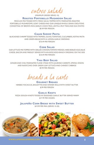 entree salads
                           (minimum order serves 10)
              Roasted Portobello Mushroom Salad
    Mesclun mix tossed with fresh salsa, topped with marinated, roasted
Portobello mushrooms, goat cheese and our unique whole grain croutons
consisting of brown rice, barley, chick peas, lentils, split peas and egg whites
                              $9.49 per person


                           Cajun Shrimp Pasta
Blackened shrimp tossed with peppers, olives, tomatoes, cucumbers, rotini pasta
              and green beans with a lemon-garlic dressing
                              $10.49 per person


                                Cobb Salad
our lettuce mix topped with grilled chicken,tomato wedges, hard-boiled eggs, blue
cheese, bacon and parsley served with an avocado-ranch dressing on the side
                                $10.49 per person


                             Thai Beef Salad
 Ginger and chili marinated flank steak with julienne carrots, spring onion
         and radicchio over green leaf lettuce and Chinese cabbage
                               $9.99 per person




                   breads a la carte
                             Gourmet Breads
       HERBED FOCACCIA, BAGUETTES AND DINNER ROLLS WITH SWEET BUTTER
                              $.99 PER PERSON


                               Garlic Knots
      PIZZA DOUGH KNOTS TOSSED IN SEASONED GARLIC BUTTER SERVED WARM
                             $17.99 PER DOZEN


            Jalapeño Corn Bread with Sweet Butter
                           $19.99 PER PAN (SERVES 15-20)




www.laprimacatering.com 5
 