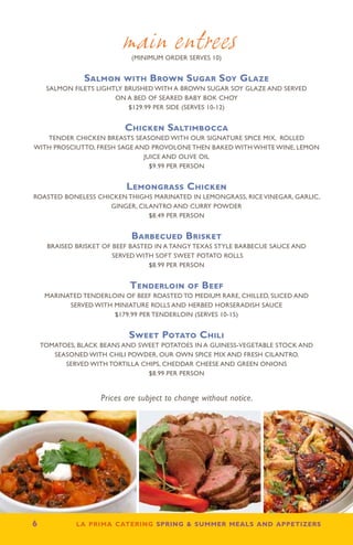 main entrees
                             (minimum order serves 10)


                Salmon with Brown Sugar Soy Glaze
      SALMON FILETS lightly brushed with a brown sugar soy glaze and served
                         on a bed of SEARED baby bok choy
                             $129.99 per side (serves 10-12)


                           Chicken Saltimbocca
   Tender chicken breasts seasoned with our signature spice mix, rolled
with prosciutto, fresh sage and provolone then baked with white wine, lemon
                              juice and olive oil
                                $9.99 per person


                            Lemongrass Chicken
Roasted BONELESS CHICKEN THIGHS marinated in lemongrass, rice vinegar, garlic,
                    ginger, cilantro and curry powder
                               $8.49 per person


                             Barbecued Brisket
      Braised brisket of beef basted in a tangy Texas style barbecue sauce and
                         served with soft sweet potato rolls
                                   $8.99 per person


                             Tenderloin of Beef
      Marinated tenderloin of beef roasted to medium rare, chilled, sliced and
            served with miniature rolls and herbed horseradish sauce
                        $179.99 per tenderloin (serves 10-15)


                             Sweet Potato Chili
     Tomatoes, black beans and sweet potatoes in a Guiness-vegetable stock and
        seasoned with chili powder, our own spice mix and fresh cilantro.
           Served with tortilla chips, cheddar cheese and green onions
                                  $8.99 per person


                     Prices are subject to change without notice.




6            la prima catering spring  summer meals and appetizers
 