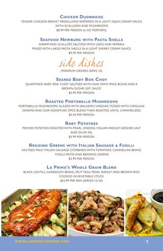 Chicken Dijonnaise
 Tender chicken breast medallions simmered in a light Dijon cream sauce
                    with scallions and mushrooms
                     $8.99 per person (6 oz portion)


            Seafood Newburg with Pasta Shells
           Shrimp and scallops sauteed with leeks and paprika
       mixed with large pasta shells in a light sherry cream sauce
                            $9.99 per person



                        side dishes
                         (minimum orders serve 10)

                      Seared Baby Bok Choy
   Quartered baby bok choy sauteed with our own spice blend and a
                       brown sugar soy sauce
                          $3.99 per person

               Roasted Portobello Mushrooms
Portobello mushrooms glazed with balsamic vinegar, tossed with cipollini
  onions and our signature spice blend then roasted until caramelized
                            $4.59 per person

                           Baby Potatoes
  PEEWEE POTATOES ROASTED WITH PEARL ONIONS, ITALIAN PARSLEY, KOSHER SALT
                             AND OLIVE OIL
                            $3.99 PER PERSON

     Braising Greens with Italian Sausage  Fusilli
 Sauteed mild Italian sausage combined with tomatoes, cannellini beans,
                     fusilli pasta and braising greens
                               $3.99 per person

                La Prima’s Whole Grain Blend
  black lentils, garbanzo beans, split peas, pearl barley and brown rice
                       cooked in vegetable stock
                        $32.99 per pan (serves 15-20)




www.laprimacatering.com 7
 