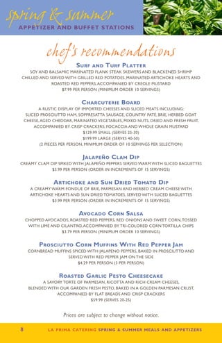 spring  summer
 appetizer and buffet stations



              chef’s recommendations
                          Surf and Turf Platter
     SOY AND BALSAMIC MARINATED FLANK STEAK SKEWERS AND BLACKENED SHRIMP
  CHILLED AND SERVED WITH GRILLED RED POTATOES, MARINATED ARTICHOKE HEARTS AND
               ROASTED RED PEPPERS, ACCOMPANIED BY CREOLE MUSTARD
                   $7.99 PER PERSON (MINIMUM ORDER 10 SERVINGS)


                             Charcuterie Board
         A RUSTIC DISPLAY OF IMPORTED CHEESES AND SLICED MEATS INCLUDING:
   SLICED PROSCIUTTO HAM, SOPPRESATTA SAUSAGE, COUNTRY PATÉ, BRIE, HERBED GOAT
  CHEESE, AGED CHEDDAR, MARINATED VEGETABLES, MIXED NUTS, DRIED AND FRESH FRUIT,
       ACCOMPANIED BY CRISP CRACKERS, FOCACCIA AND WHOLE GRAIN MUSTARD
                               $129.99 SMALL (SERVES 25-30)
                               $199.99 LARGE (SERVES 40-50)
          (2 PIECES PER PERSON, MINIMUM ORDER OF 10 SERVINGS PER SELECTION)


                             Jalapeño Clam Dip
 Creamy Clam Dip Spiked With Jalapeño Peppers Served Warm With Sliced Baguettes
              $3.99 PER PERSON (ORDER IN INCREMENTS OF 15 SERVINGS)


                 Artichoke and Sun Dried Tomato Dip
      A CREAMY WARM FONDUE OF BRIE, PARMESAN AND HERBED CREAM CHEESE WITH
      ARTICHOKE HEARTS AND SUN DRIED TOMATOES, SERVED WITH SLICED BAGUETTES
               $3.99 PER PERSON (ORDER IN INCREMENTS OF 15 SERVINGS)


                            Avocado Corn Salsa
   CHOPPED AVOCADOS, ROASTED RED PEPPERS, RED ONIONS AND SWEET CORN, TOSSED
    WITH LIME AND CILANTRO, ACCOMPANIED BY TRI-COLORED CORN TORTILLA CHIPS
                  $3.79 PER PERSON (MINIMUM ORDER 10 SERVINGS)


          Prosciutto Corn Muffins With Red Pepper Jam
      CORNBREAD MUFFINS SPICED WITH JALAPENO PEPPERS, BAKED IN PROSCIUTTO AND
                      SERVED WITH RED PEPPER JAM ON THE SIDE
                           $4.29 PER PERSON (3 per person)


                   Roasted Garlic Pesto Cheesecake
            A SAVORY TORTE OF PARMESAN, RICOTTA AND RICH CREAM CHEESES,
      BLENDED WITH OUR GARDEN FRESH PESTO, BAKED IN A GOLDEN PARMESAN CRUST,
                  ACCOMPANIED BY FLAT BREADS AND CRISP CRACKERS
                                 $59.99 (SERVES 20-25)


                     Prices are subject to change without notice.

 8           la prima catering spring  summer meals and appetizers
 