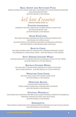 Basil Shrimp and Artichoke Picks
 SHRIMP SAUTEED WITH GARLIC AND BASIL, SKEWERED WITH HOUSE ROASTED TOMATOES
                           AND ARTICHOKE BOTTOMS
                        $4.99 PER PERSON (2 PER PERSON)



                 hot hors d’oeuvres
                           (minimum order serves 10)

                          Stuffed mushrooms
          CRABMEAT, FONTINA CHEESE AND CHOPPED SPINACH BAKED INTO
                           BUTTON MUSHROOM CAPS
                        $5.99 PER PERSON (4 PER PERSON)


                            Asian Dumplings
         PAN FRIED VEGETABLE, EDAMAME OR PORK DUMPLINGS SERVED WITH
                            CANTONESE SOY DIPPING SAUCE
        $3.99 PER PERSON (2 PER PERSON) VEGETABLE OR EDAMAME DUMPLINGS
                  $4.29 PER PERSON (2 PER PERSON) PORK DUMPLINGS


                             Risotto Cakes
      PAN FRIED SAFFRON RISOTTO COOKED WITH IMPORTED PARMESAN CHEESE,
      ACCOMPANIED BY LEMON BASIL CREAM $3.99 PER PERSON (2 PER PERSON)


                   Spicy Orange Chicken Wings
    CHICKEN WINGS WITH A TERIYAKI ORANGE GLAZE AND A TOUCH OF HOT PEPPER
                     $4.99 PER PERSON (4-5 PCS PER PERSON)


                       Buffalo Chicken Wings
          HOT AND SPICY CHICKEN WINGS SERVED WITH CELERY STICKS AND
           BLUE CHEESE DRESSING $4.49 PER PERSON (4-5 PCS PER PERSON)


                        Miniature Crab Cakes
                 BITE SIZE CRAB CAKES WITH LEMON CAPER SAUCE
                          $7.99 PER PERSON (4 PER PERSON)


                           Miniature Quiche
                         CHOOSE FROM FOUR VARIETIES
              THREE CHEESES, FLORENTINE, LORRAINE AND MUSHROOM
                        $4.99 PER PERSON (3 PER PERSON)


                          Cocktail Meatballs
OUR SIGNATURE HANDMADE MINI BEEF AND SAUSAGE MEATBALLS SERVED WITH BARBECUE,
                MARINARA, TERIYAKI OR SWEET AND SOUR SAUCE
                      $3.99 PER PERSON (4 PER PERSON)


                               Spanakopita
FRESH SPINACH, ONION AND FETA CHEESE WRAPPED IN TRIANGLES OF FLAKY PHYLLO DOUGH
                         $3.69 PER PERSON (2 PER PERSON)


www.laprimacatering.com 9
 