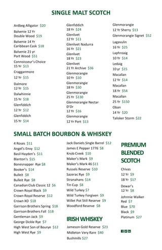Ardbeg Alligator $20
Balvenie 12 Yr
Double Wood $19
Balvenie 14 Yr
Caribbean Cask $18
Balvenie 21 yr
Port Wood $51
Connoisseur’s Choice
15 Yr $13
Cragganmore
12 Yr $15
Dalmore
12 Yr $15
Dalwhinnie
15 Yr $18
Glenfiddich
12 Yr $12
Glenfiddich
15 Yr $14
SINGLE MALT SCOTCH
SMALL BATCH BOURBON & WHISKEY
Jack Daniels Single Barrel $12
James E Pepper 1776 $8
Knob Creek $10
Maker’s Mark $9
Maker’s Mark 46 $11
Russels Reserve $10
Sazerac Rye $9
Stranahans $14
Tin Cup $8
Wild Turkey $7
Wild Turkey Forgiven $9
Willet Pot Still Reserve $9
Woodford Reserve $8
4 Roses $11
Angel’s Envy $12
Basil Hayden’s $11
Blanton’s $15
Bonesnapper Rye $8
Booker’s $14
Bulleit $8
Bulleit Rye $8
Canadian Club Classic 12 $6
Crown Royal Black $9
Crown Royal Reserve $12
Crown XO $18
Garrison Brothers Spring $18
Garrison Brothers Fall $18
Gentleman Jack $9
George Dickle Rye $7
High West Son of Bourye $12
High West Rye $9
Chivas
12 Yr $9
18 Yr $17
Dewar’s
12 Yr $8
Johnnie Walker
Red $7
Blue $70
Black $9
Platinum $27
PREMIUM
BLENDED
SCOTCH
IRISHWHISKEY
Jameson Gold Reserve $23
Midleton Very Rare $40
Bushmills $27
Glenfiddich
18 Yr $24
Glenlivet
12 Yr $11
Glenlivet Nadurra
16 Yr $21
Glenlivet
18 Yr $23
Glenlivet
21 Yr Archive $36
Glenmorangie
10 Yr $10
Glenmorangie
18 Yr $30
Glenmorangie
25 Yr $130
Glenmorangie Nectar
D’Or
12 Yr $16
Glenmorangie
12 Yr Port $13
Glenmorangie
12 Yr Sherry $13
Glenmorangie Signet $52
Lagavulin
16 Yr $25
Laphroaig
10 Yr $14
Ledaig
10 yr $15
Macallan
12 Yr $14
Macallan
18 Yr $54
Macallan
25 Yr $150
Oban
14 Yr $20
Talisker Storm $22
 