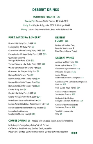 DESSERT DRINKS
FORTIFIED FLIGHTS $20
Tawny Port Ramos Pinto Tawny, 10 Yr & 20 Yr
Ruby Port Kopke Ruby, LBV 2007 & Vintage 2000
Sherry Lustau Dry Amontillado, East India Solera & PX
DESSERT WINES
Antiqua by Merryvale $16
Dolce by Far Niente $23
Eloquence by Raymond $14
Inniskillin Ice Wine $21
Justin Obtuse
Fortified Cabernet Sauvignon $7
Capezzana,Vin Santo di Carmignano,
Riserva $20
Mad Cuvée Royal Tokaji $14
Château Rabaud-Promis
Sauternes, France $20
De Bortoli Noble One
Botrytis Semillon, Australia $14
Château Roumieu-Lacoste
Sauternes, France $14
Toschi Il Lemoncello
Italy $8
COFFEE DRINKS $8 Topped with whipped cream & shaved chocolate
Irish Angel Frangelico, Bailey’s Irish Cream
Café Coco Malibu Rum, Godiva Dark, Nocello
Peterson’s Coffee Dumante Pistachio, Godiva White Chocolate
DESSERT
FLIGHT $20
De Bortoli Noble One,
Lacoste Sauternes &
Mad Cuvée Royal Tokaji
PORT, MADEIRA & SHERRY
Dow’s LBV Ruby Port, 2004 $9
Fonseca Bin 27 Ruby Port $7
Quevedo Colheita Tawny Port, 1992 $16
Pocas Junior Vintage Ruby Port, 2009 $13
Quinta do Vesuvio
Vintage Ruby Port, 2010 $20
Taylor Fladgate LBV Ruby Port, 2005 $17
Warre’s Otima 10 Yr Tawny Port $16
Graham’s Six Grapes Ruby Port $8
Ramos Pinto Tawny Port $7
Ramos Pinto 10 Yr Tawny Port $10
Ramos Pinto 20 Yr Tawny Port $20
Ramos Pinto 30 Yr Tawny Port $28
Kopke Ruby Port $6
Kopke LBV Ruby Port, 2007 $8
Kopke Vintage Ruby Port, 2000 $24
Broadbent Reserve Madeira 5 Yr $9
Lustau AmantilladoLos Arcos Sherry (dry) $8
Lustau East India Solera Sherry (sweet) $9
Lusau Pedro Ximenez
San Emilio Sherry (sweet) $11
 