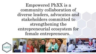 #PhXX
Empowered PhXX is a
community collaboration of
diverse leaders, advocates and
stakeholders committed to
strengthening the
entrepreneurial ecosystem for
female entrepreneurs.
 