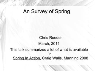 An Survey of Spring Chris Roeder March, 2011 This talk summarizes a lot of what is available in: Spring In Action , Craig Walls, Manning 2008 