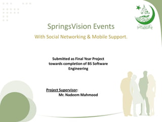 SpringsVision Events
With Social Networking & Mobile Support.


        Submitted as Final Year Project
      towards completion of BS Software
                Engineering




     Project Supervisor:
             Mr. Nadeem Mahmood
 