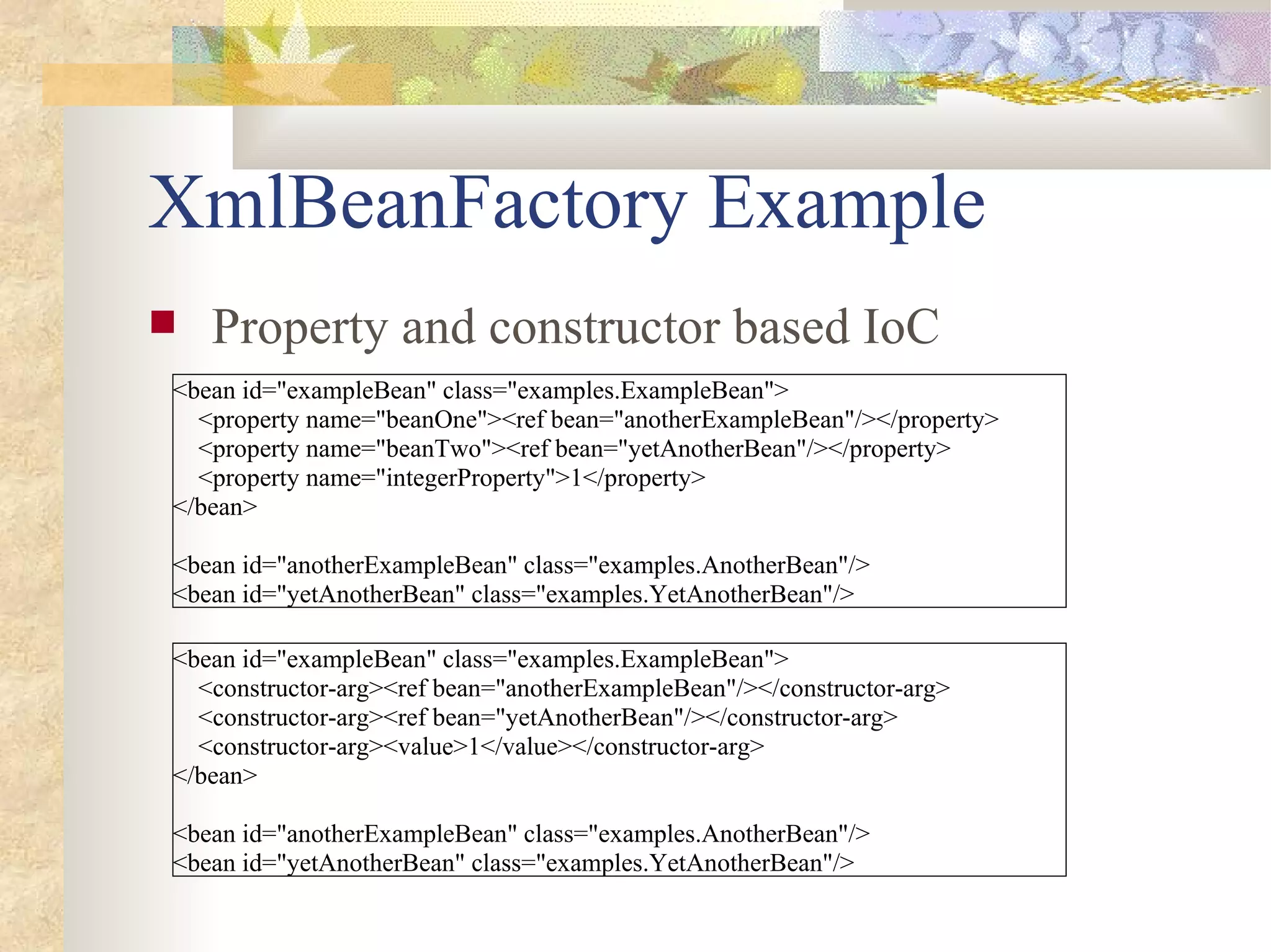 XmlBeanFactory Example
   Property and constructor based IoC
<bean id="exampleBean" class="examples.ExampleBean">
  <property name="beanOne"><ref bean="anotherExampleBean"/></property>
  <property name="beanTwo"><ref bean="yetAnotherBean"/></property>
  <property name="integerProperty">1</property>
</bean>

<bean id="anotherExampleBean" class="examples.AnotherBean"/>
<bean id="yetAnotherBean" class="examples.YetAnotherBean"/>

<bean id="exampleBean" class="examples.ExampleBean">
  <constructor-arg><ref bean="anotherExampleBean"/></constructor-arg>
  <constructor-arg><ref bean="yetAnotherBean"/></constructor-arg>
  <constructor-arg><value>1</value></constructor-arg>
</bean>

<bean id="anotherExampleBean" class="examples.AnotherBean"/>
<bean id="yetAnotherBean" class="examples.YetAnotherBean"/>
 