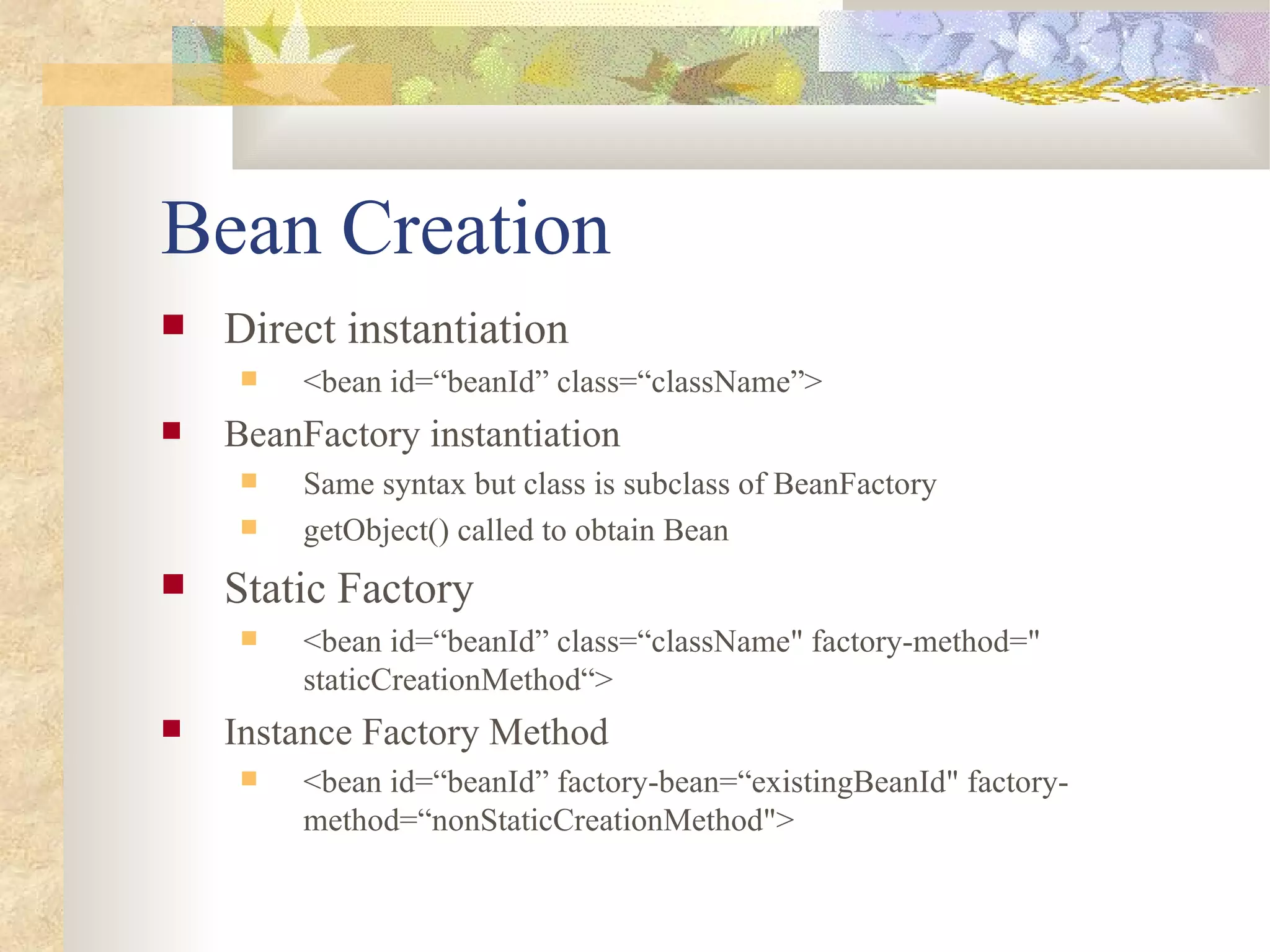 Bean Creation
   Direct instantiation
        <bean id=“beanId” class=“className”>
   BeanFactory instantiation
        Same syntax but class is subclass of BeanFactory
        getObject() called to obtain Bean
   Static Factory
        <bean id=“beanId” class=“className" factory-method="
         staticCreationMethod“>
   Instance Factory Method
        <bean id=“beanId” factory-bean=“existingBeanId" factory-
         method=“nonStaticCreationMethod">
 