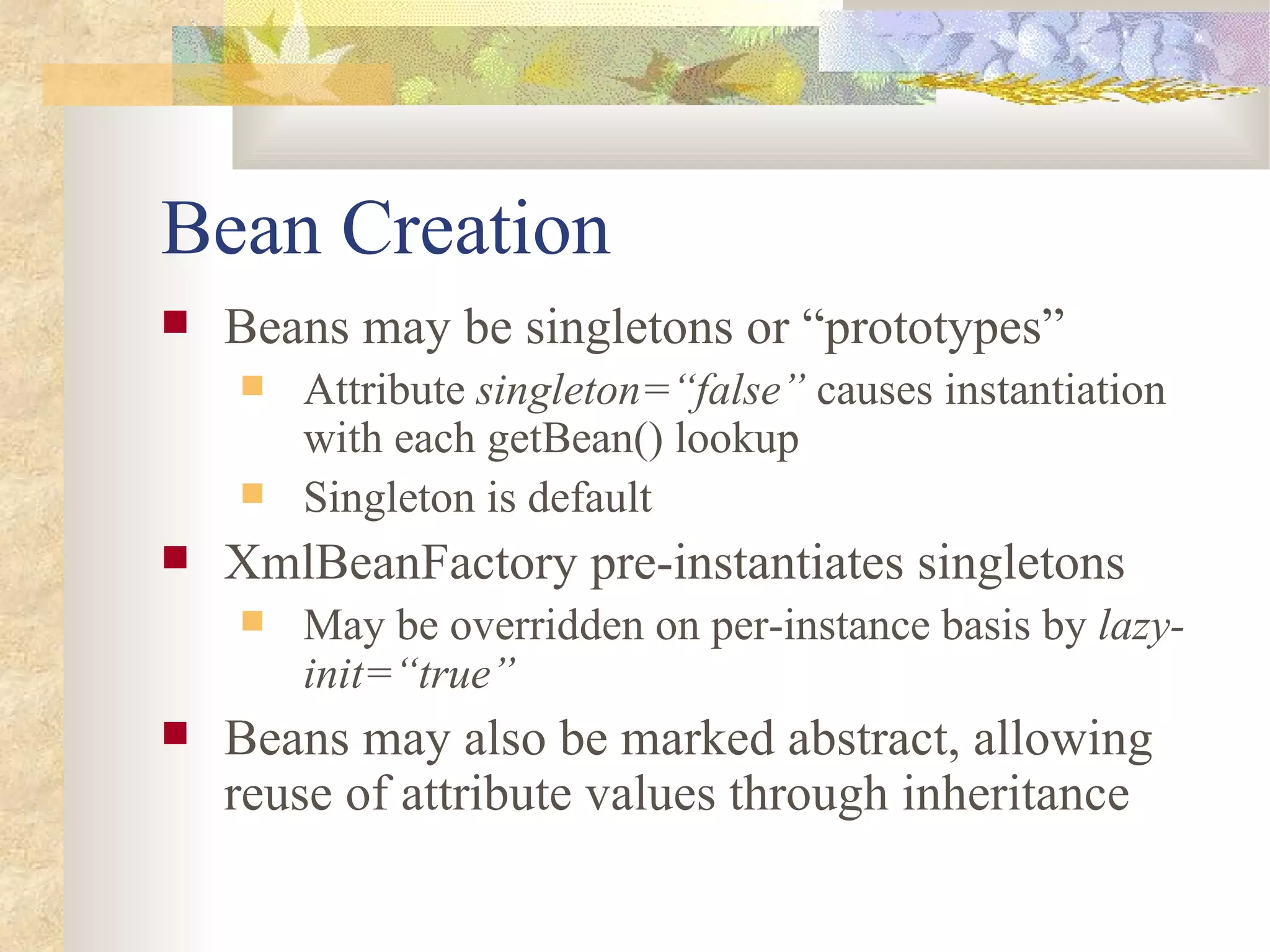 Bean Creation
   Beans may be singletons or “prototypes”
       Attribute singleton=“false” causes instantiation
        with each getBean() lookup
       Singleton is default
   XmlBeanFactory pre-instantiates singletons
       May be overridden on per-instance basis by lazy-
        init=“true”
   Beans may also be marked abstract, allowing
    reuse of attribute values through inheritance
 
