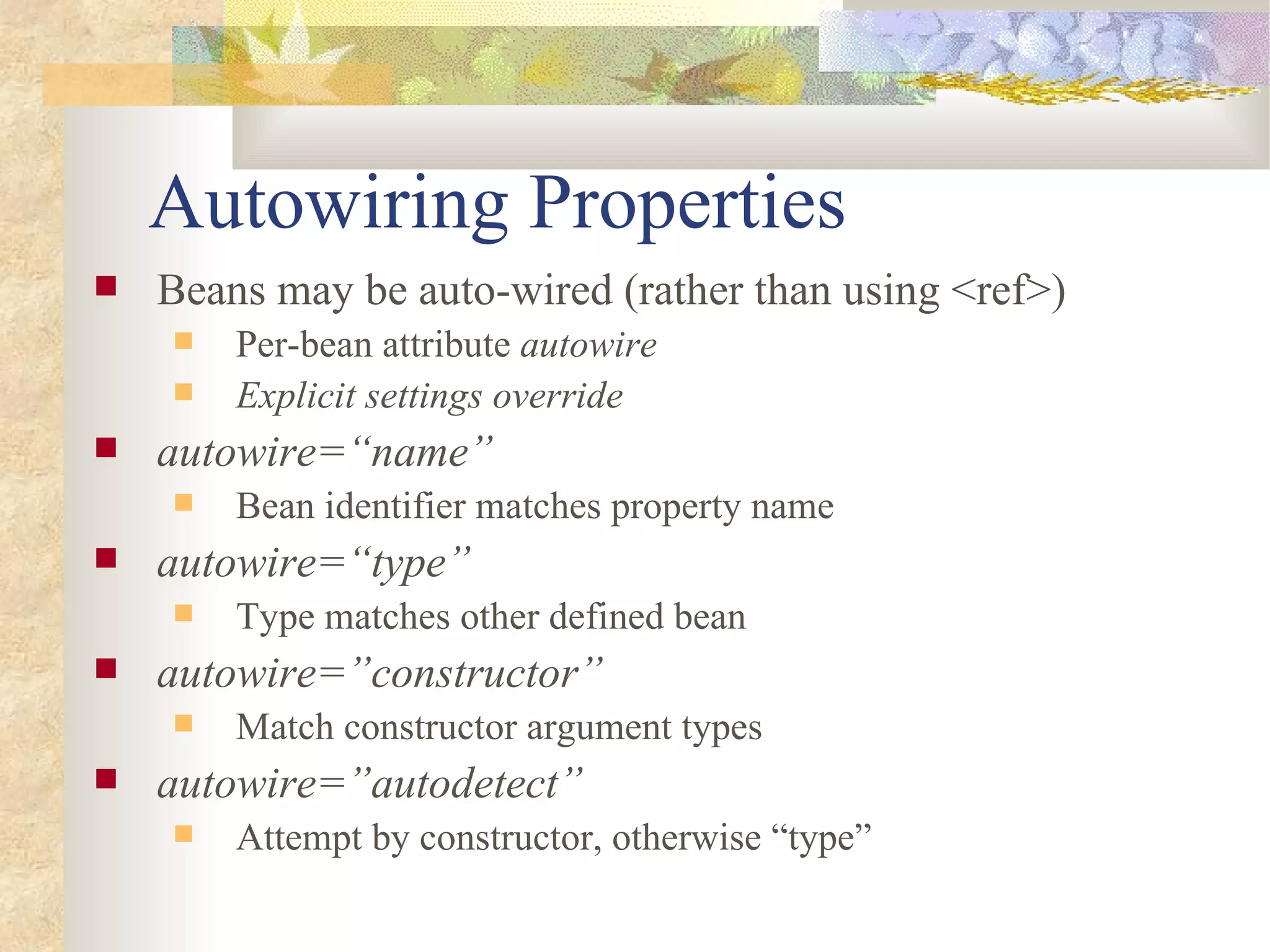 Autowiring Properties
   Beans may be auto-wired (rather than using <ref>)
       Per-bean attribute autowire
       Explicit settings override
   autowire=“name”
       Bean identifier matches property name
   autowire=“type”
       Type matches other defined bean
   autowire=”constructor”
       Match constructor argument types
   autowire=”autodetect”
       Attempt by constructor, otherwise “type”
 