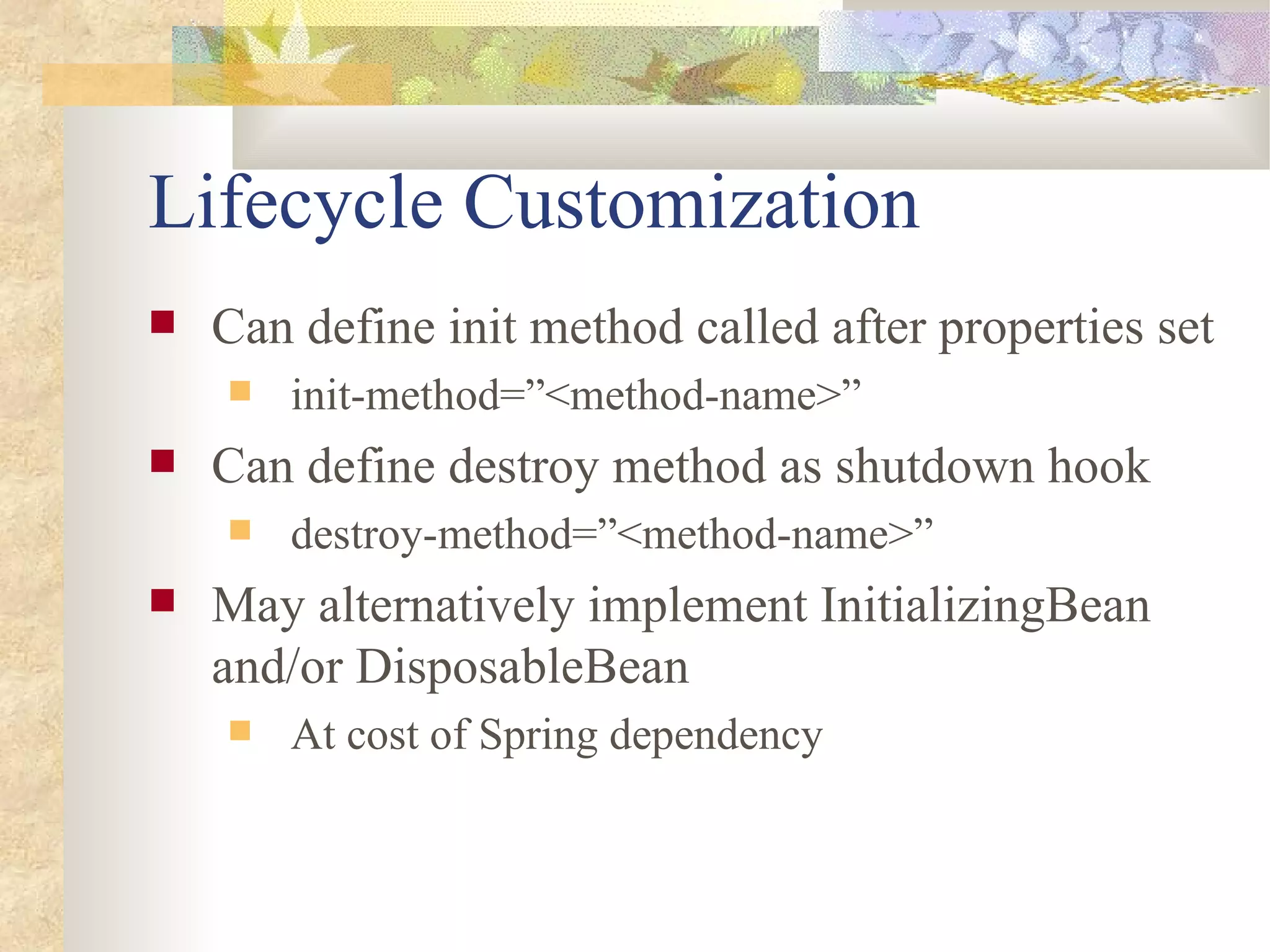 Lifecycle Customization
   Can define init method called after properties set
       init-method=”<method-name>”
   Can define destroy method as shutdown hook
       destroy-method=”<method-name>”
   May alternatively implement InitializingBean
    and/or DisposableBean
       At cost of Spring dependency
 