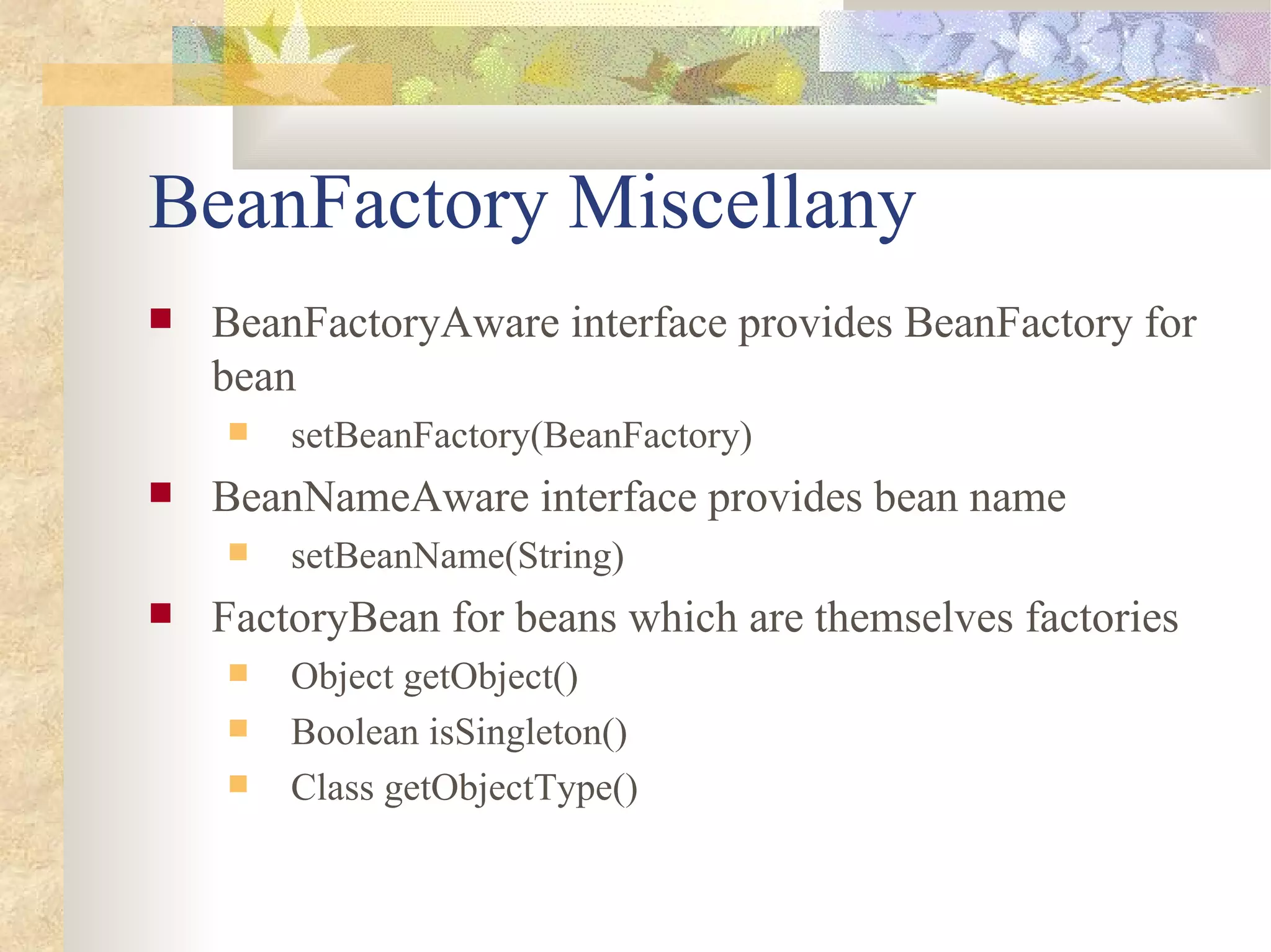 BeanFactory Miscellany
   BeanFactoryAware interface provides BeanFactory for
    bean
       setBeanFactory(BeanFactory)
   BeanNameAware interface provides bean name
       setBeanName(String)
   FactoryBean for beans which are themselves factories
       Object getObject()
       Boolean isSingleton()
       Class getObjectType()
 