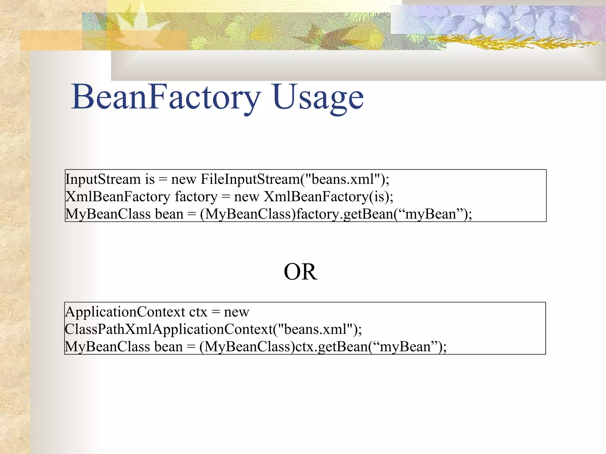 BeanFactory Usage

InputStream is = new FileInputStream("beans.xml");
XmlBeanFactory factory = new XmlBeanFactory(is);
MyBeanClass bean = (MyBeanClass)factory.getBean(“myBean”);


                               OR
ApplicationContext ctx = new
ClassPathXmlApplicationContext("beans.xml");
MyBeanClass bean = (MyBeanClass)ctx.getBean(“myBean”);
 
