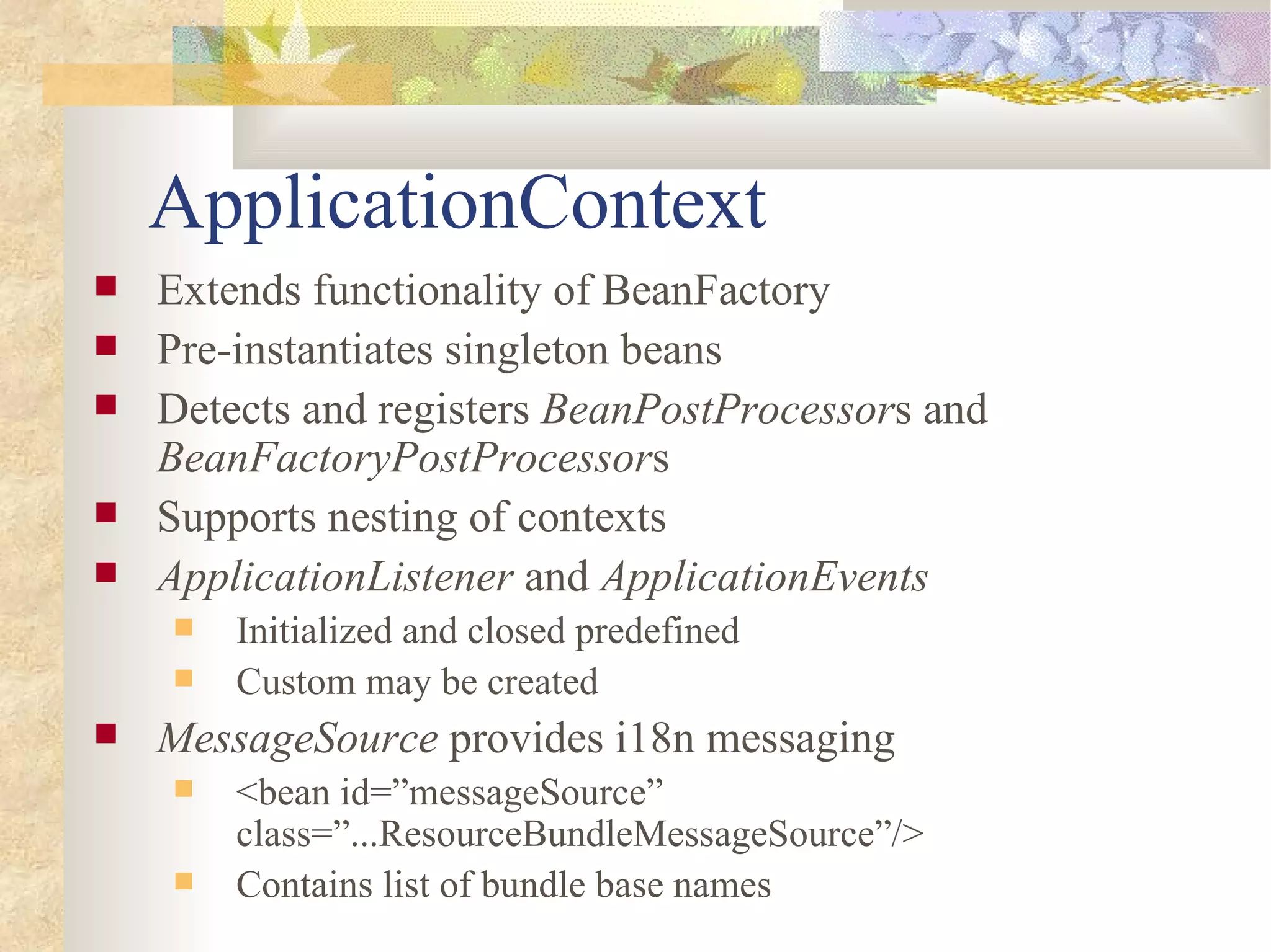 ApplicationContext
   Extends functionality of BeanFactory
   Pre-instantiates singleton beans
   Detects and registers BeanPostProcessors and
    BeanFactoryPostProcessors
   Supports nesting of contexts
   ApplicationListener and ApplicationEvents
       Initialized and closed predefined
       Custom may be created
   MessageSource provides i18n messaging
       <bean id=”messageSource”
        class=”...ResourceBundleMessageSource”/>
       Contains list of bundle base names
 