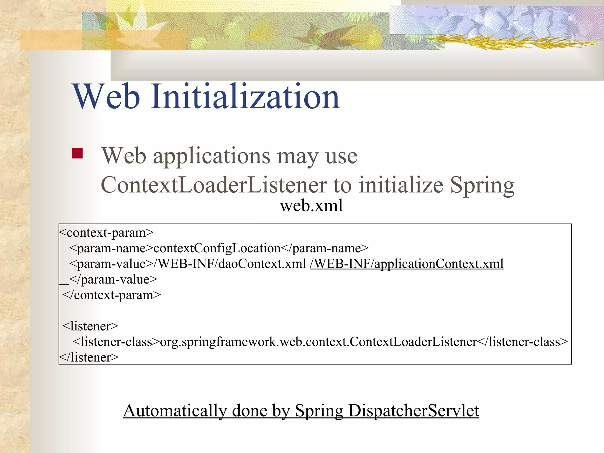 Web Initialization
      Web applications may use
       ContextLoaderListener to initialize Spring
                                      web.xml
<context-param>
 <param-name>contextConfigLocation</param-name>
 <param-value>/WEB-INF/daoContext.xml /WEB-INF/applicationContext.xml
 </param-value>
</context-param>

<listener>
   <listener-class>org.springframework.web.context.ContextLoaderListener</listener-class>
</listener>


           Automatically done by Spring DispatcherServlet
 
